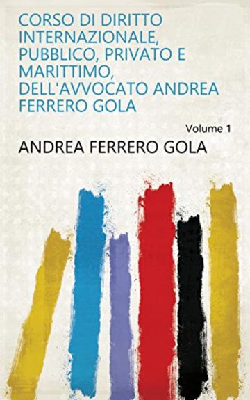 Corso di diritto internazionale, pubblico, privato e marittimo, dell'avvocato Andrea Ferrero Gola Volume 1